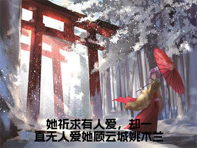 （她祈求有人爱，却一直无人爱她顾云城姚木兰）全文免费阅读无弹窗（她祈求有人爱，却一直无人爱她顾云城姚木兰）姚木兰顾云城已完结全集大结局