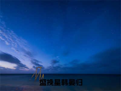 （盛挽星韩晏归）盛挽星韩晏归全文免费阅读无弹窗大结局_盛挽星韩晏归全文免费完结版阅读（盛挽星韩晏归）