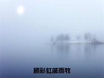 顾彩虹戚雨牧（顾彩虹戚雨牧）免费全文阅读小说_（顾彩虹戚雨牧）顾彩虹戚雨牧最新章节列表