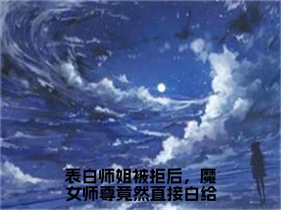 （叶殊）表白师姐被拒后，魔女师尊竟然直接白给小说小说免费叶殊读无弹窗最新章节列表_笔趣阁（表白师姐被拒后，魔女师尊竟然直接白给）