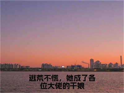 逃荒不慌，她成了各位大佬的干娘小说全文免费阅读无弹窗大结局_逃荒不慌，她成了各位大佬的干娘最新章节列表_笔趣阁